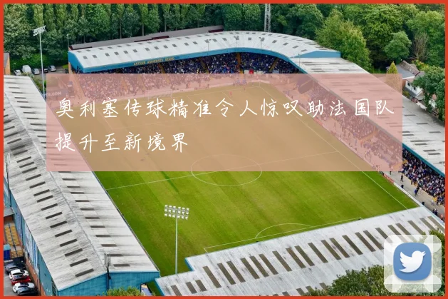 奥利塞传球精准令人惊叹助法国队提升至新境界