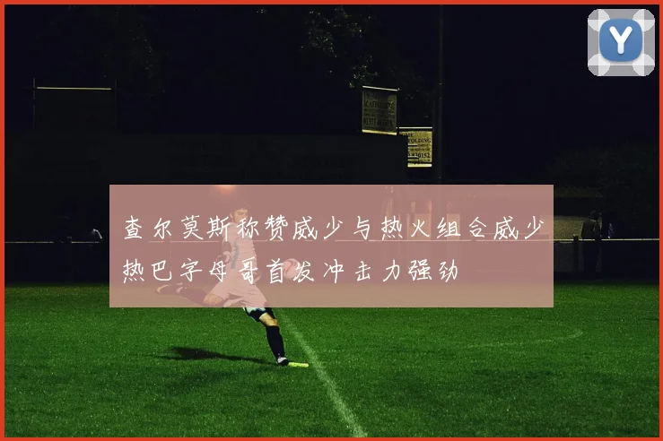 查尔莫斯称赞威少与热火组合威少热巴字母哥首发冲击力强劲