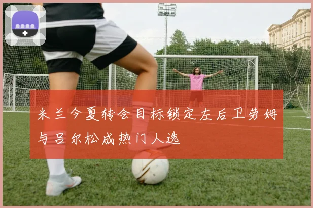 米兰今夏转会目标锁定左后卫劳姆与吕尔松成热门人选