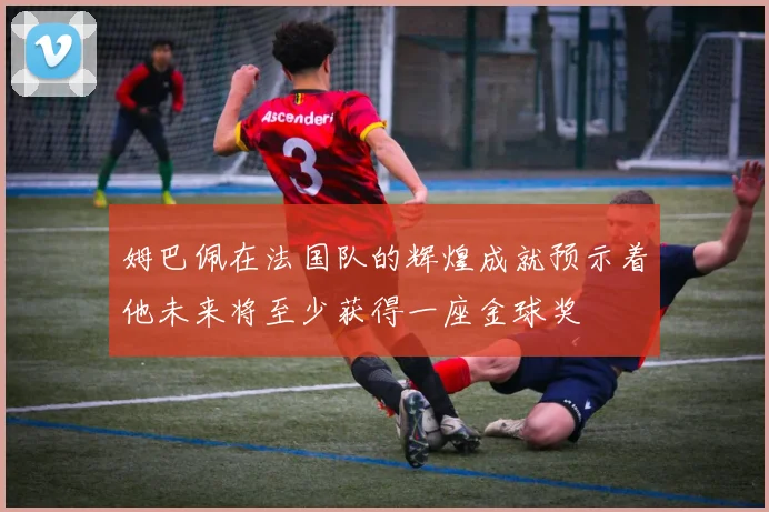 姆巴佩在法国队的辉煌成就预示着他未来将至少获得一座金球奖