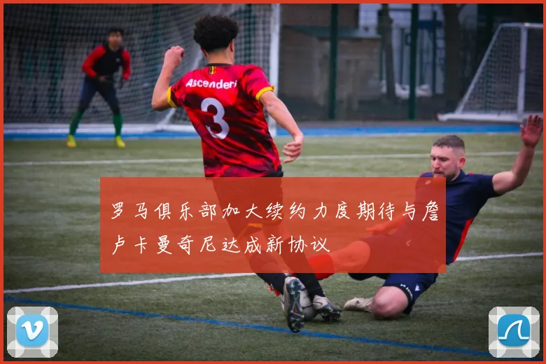 罗马俱乐部加大续约力度期待与詹卢卡曼奇尼达成新协议