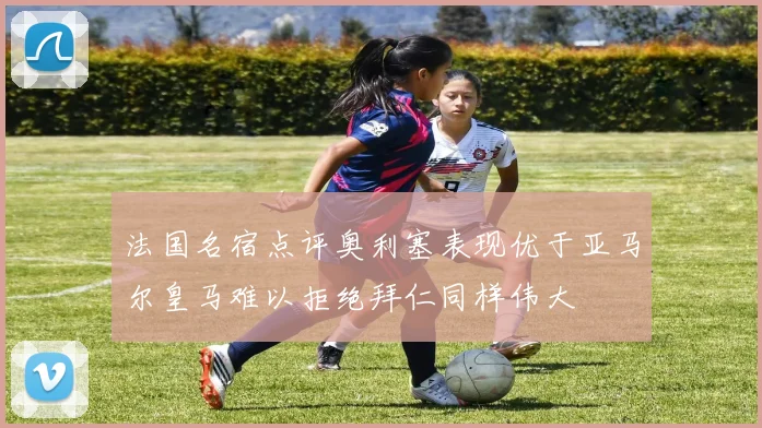 法国名宿点评奥利塞表现优于亚马尔皇马难以拒绝拜仁同样伟大