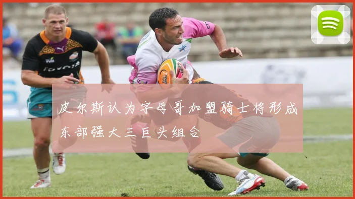 皮尔斯认为字母哥加盟骑士将形成东部强大三巨头组合