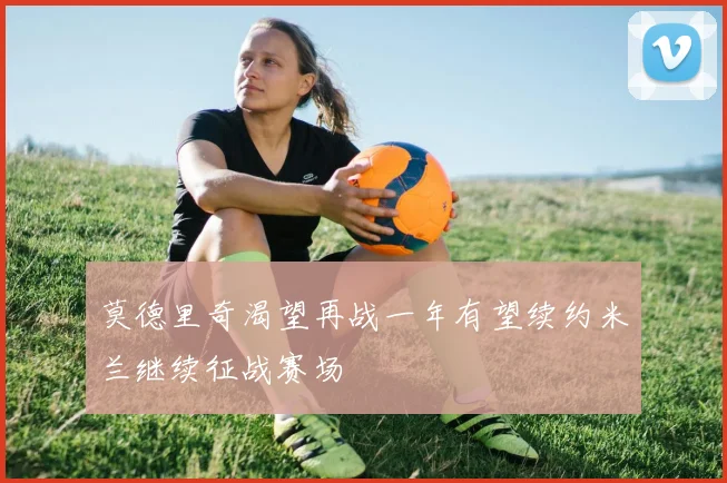 莫德里奇渴望再战一年有望续约米兰继续征战赛场
