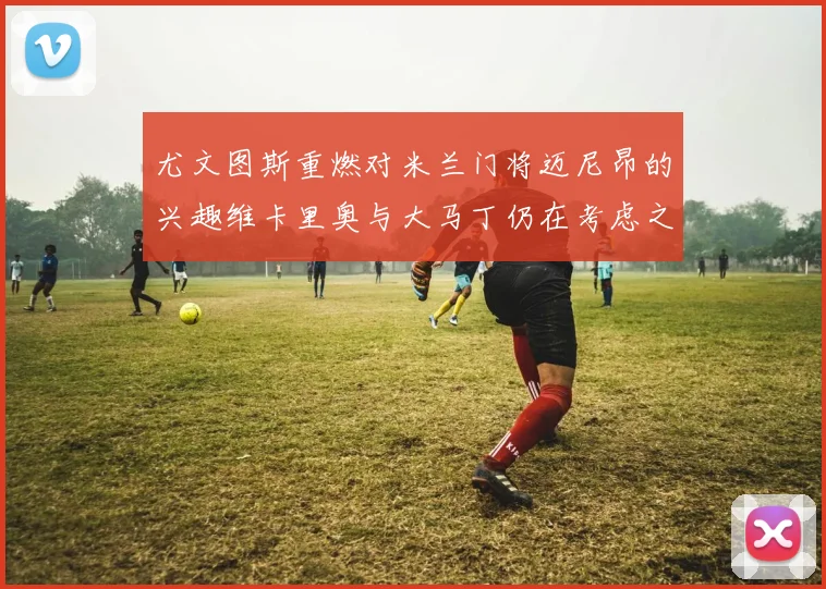 尤文图斯重燃对米兰门将迈尼昂的兴趣维卡里奥与大马丁仍在考虑之中