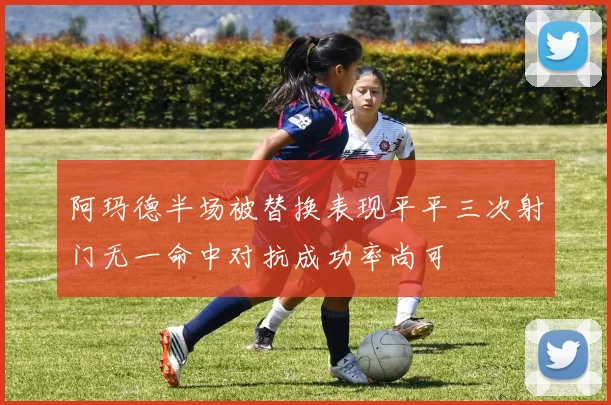 阿玛德半场被替换表现平平三次射门无一命中对抗成功率尚可