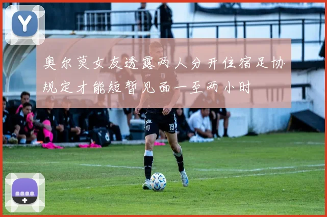 奥尔莫女友透露两人分开住宿足协规定才能短暂见面一至两小时