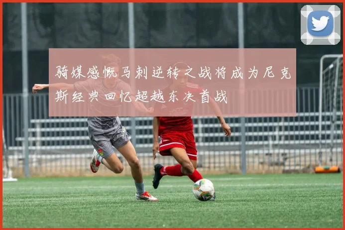 骑媒感慨马刺逆转之战将成为尼克斯经典回忆超越东决首战