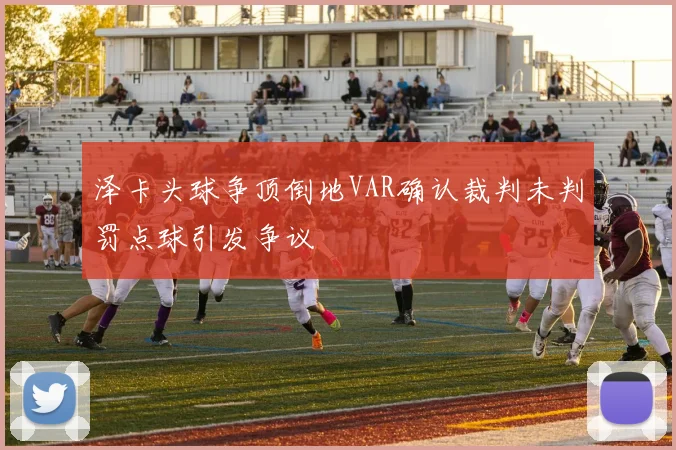 泽卡头球争顶倒地VAR确认裁判未判罚点球引发争议