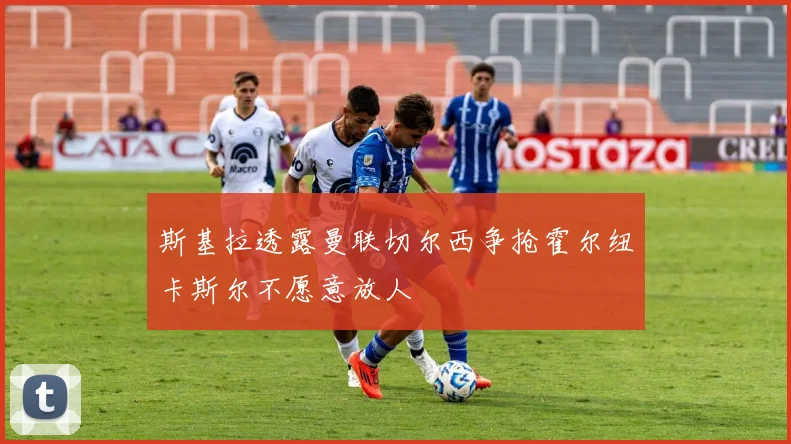 斯基拉透露曼联切尔西争抢霍尔纽卡斯尔不愿意放人