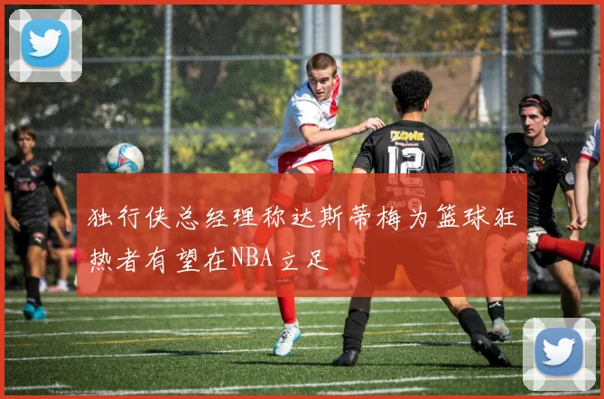独行侠总经理称达斯蒂梅为篮球狂热者有望在NBA立足