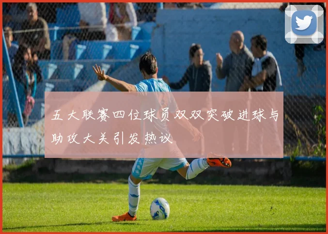 五大联赛四位球员双双突破进球与助攻大关引发热议