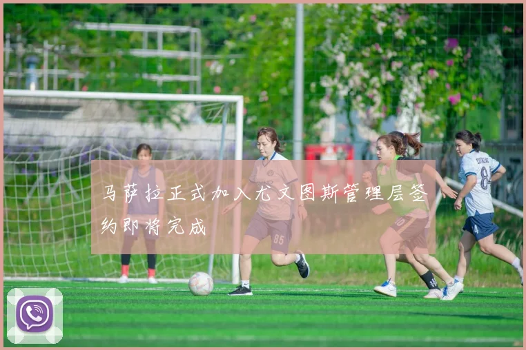 马萨拉正式加入尤文图斯管理层签约即将完成