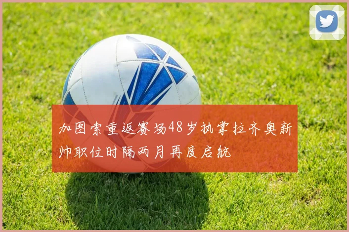 加图索重返赛场48岁执掌拉齐奥新帅职位时隔两月再度启航